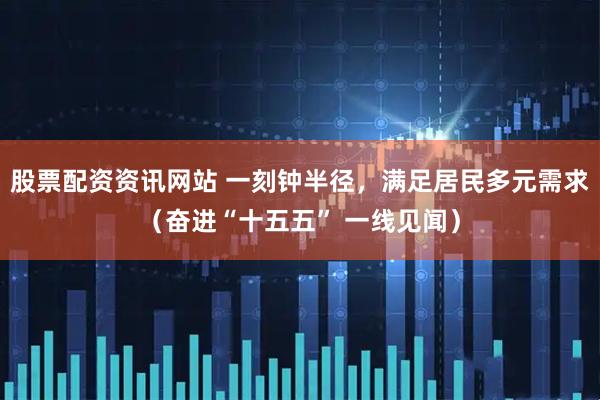 股票配资资讯网站 一刻钟半径，满足居民多元需求（奋进“十五五” 一线见闻）